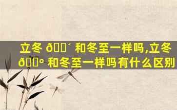立冬 🐴 和冬至一样吗,立冬 🐺 和冬至一样吗有什么区别